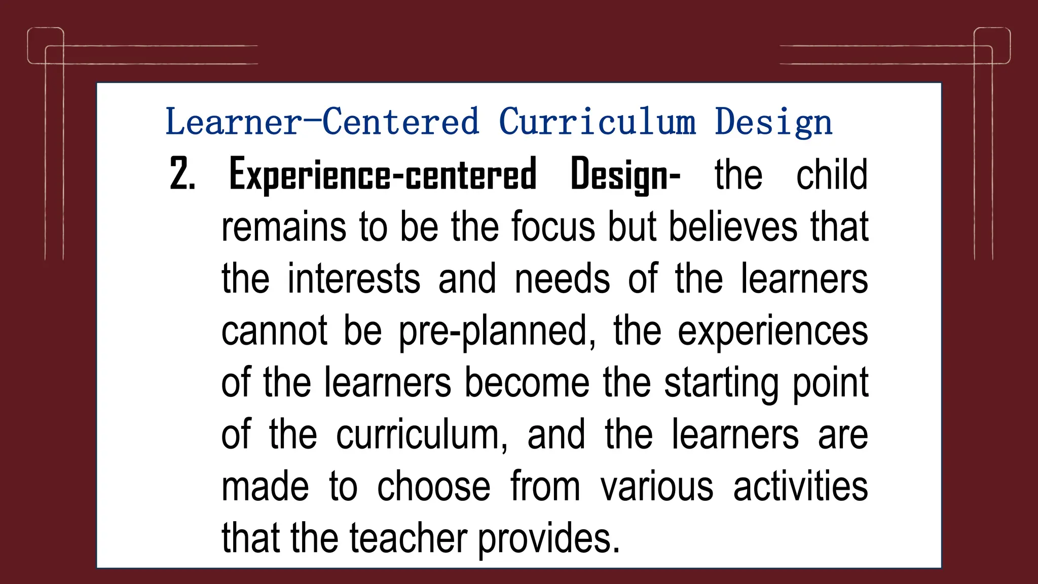Learner-Centered Curriculum Design
2. Experience-centered Design- the child
remains to be the focus but believes that
the interests and needs of the learners
cannot be pre-planned, the experiences
of the learners become the starting point
of the curriculum, and the learners are
made to choose from various activities
that the teacher provides.
 