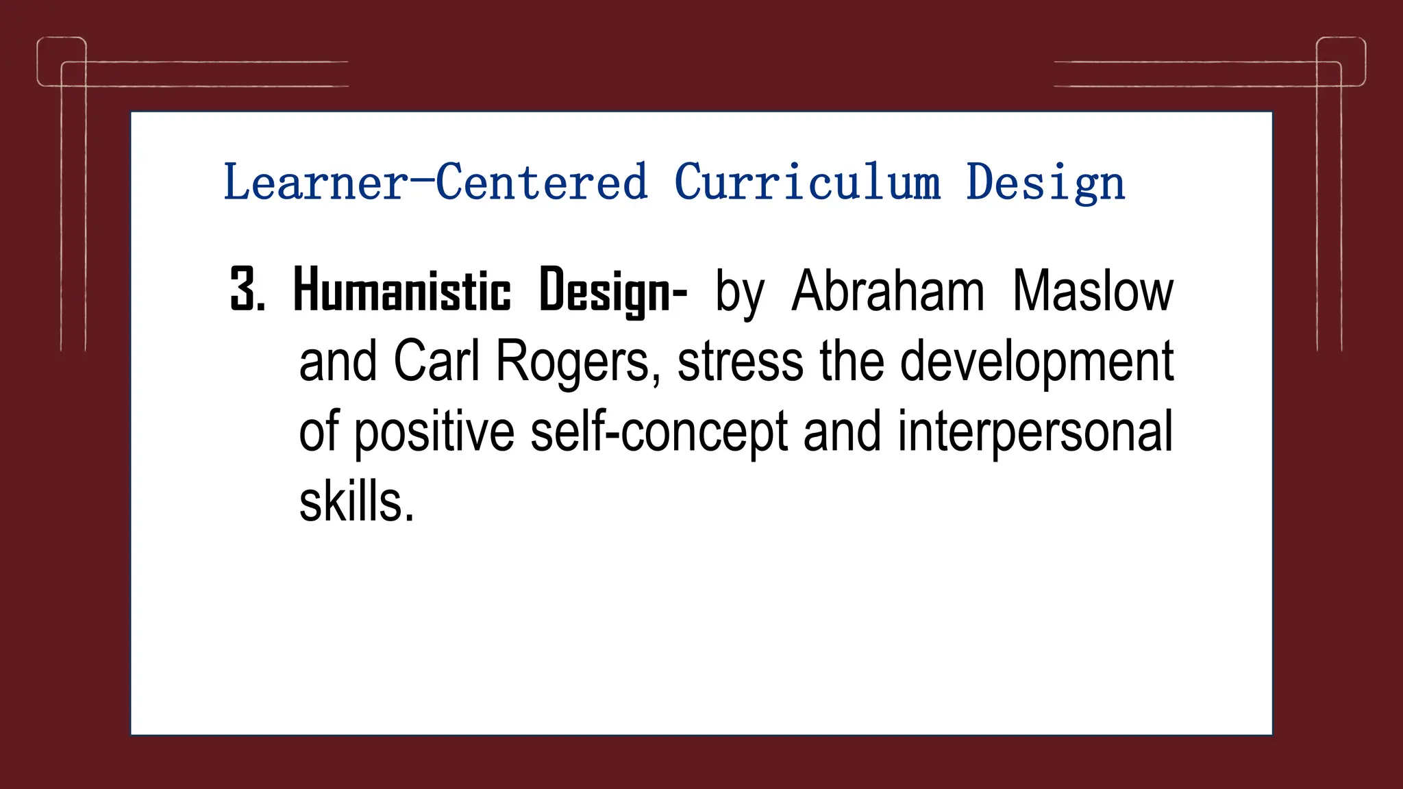 Learner-Centered Curriculum Design
3. Humanistic Design- by Abraham Maslow
and Carl Rogers, stress the development
of positive self-concept and interpersonal
skills.
 
