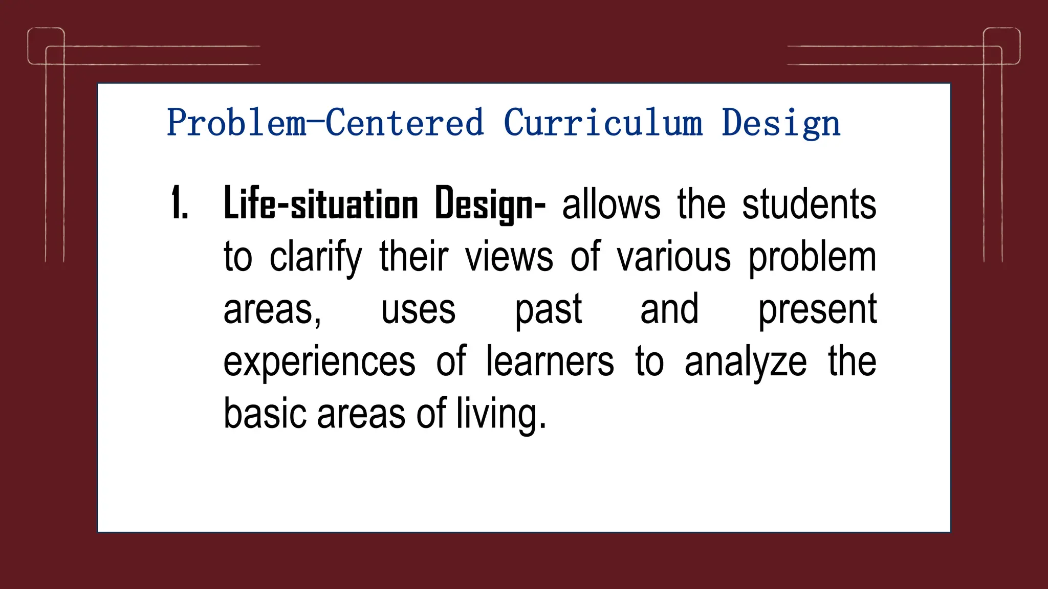 Problem-Centered Curriculum Design
1. Life-situation Design- allows the students
to clarify their views of various problem
areas, uses past and present
experiences of learners to analyze the
basic areas of living.
 
