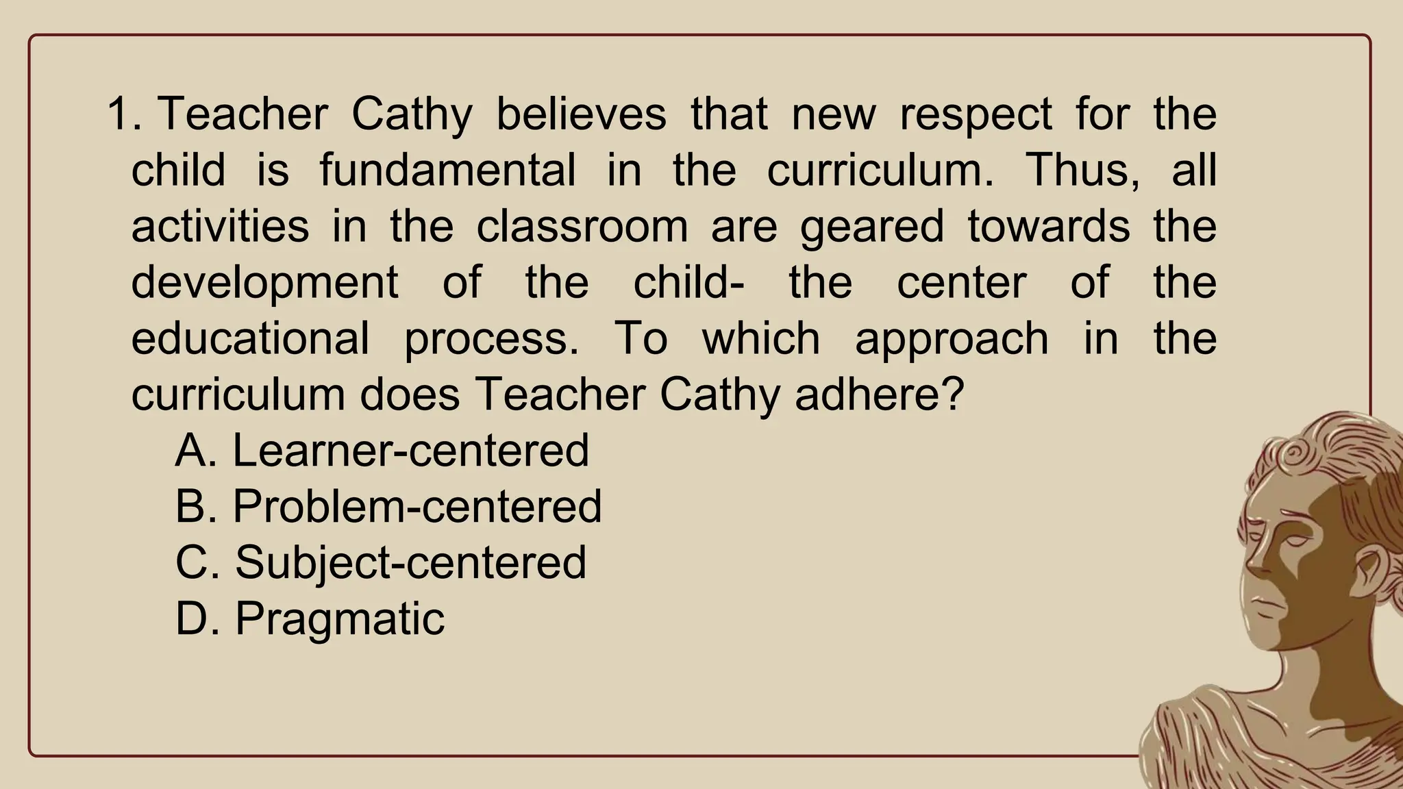 1. Teacher Cathy believes that new respect for the
child is fundamental in the curriculum. Thus, all
activities in the classroom are geared towards the
development of the child- the center of the
educational process. To which approach in the
curriculum does Teacher Cathy adhere?
A. Learner-centered
B. Problem-centered
C. Subject-centered
D. Pragmatic
 