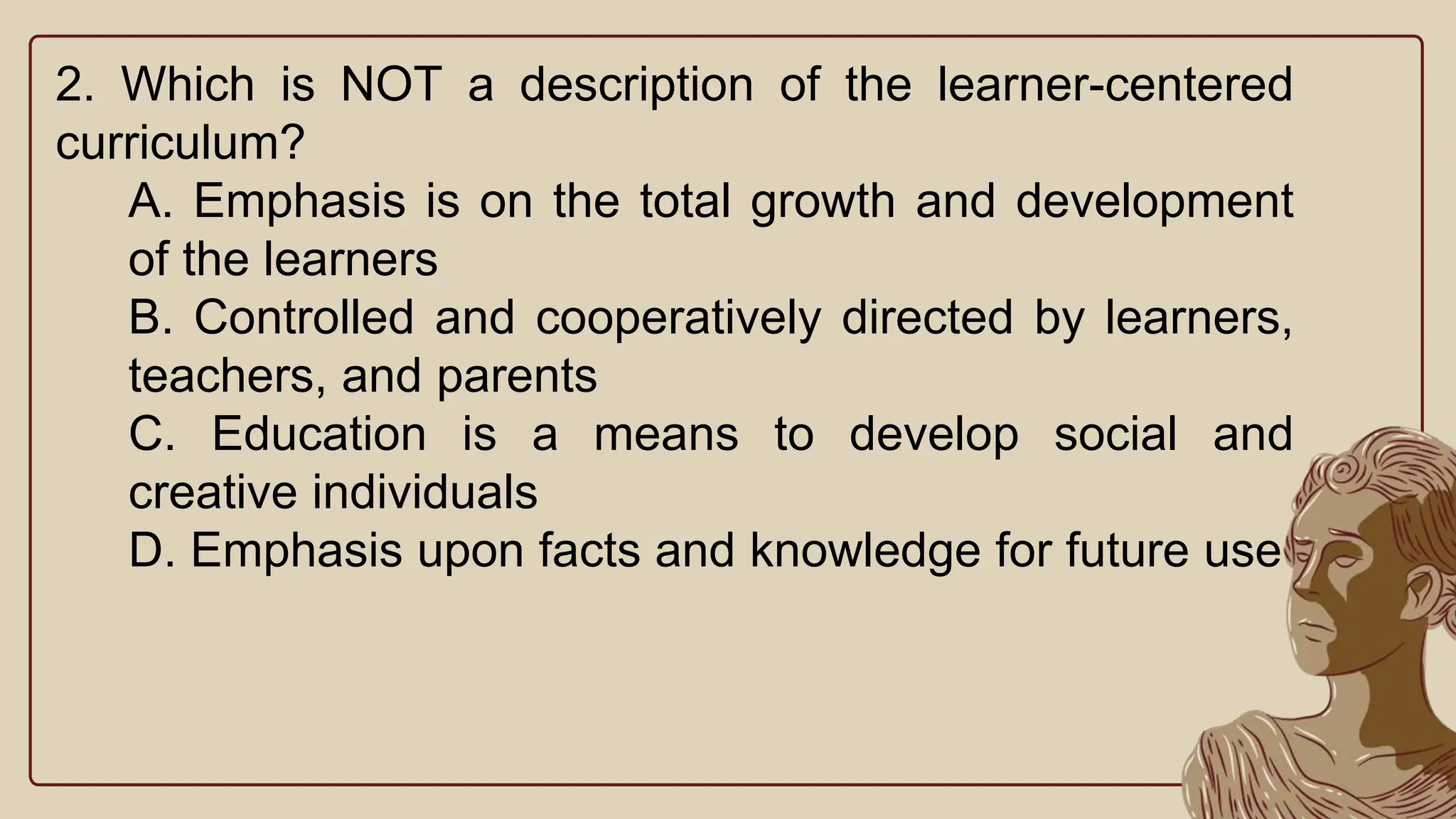 2. Which is NOT a description of the learner-centered
curriculum?
A. Emphasis is on the total growth and development
of the learners
B. Controlled and cooperatively directed by learners,
teachers, and parents
C. Education is a means to develop social and
creative individuals
D. Emphasis upon facts and knowledge for future use
 