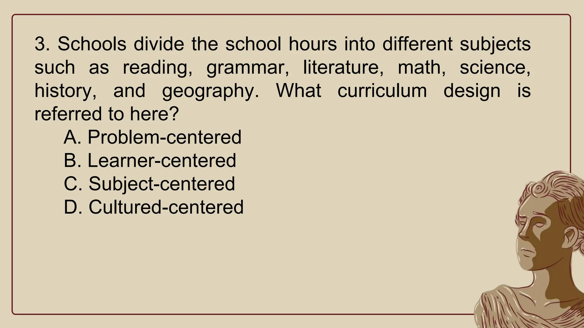 3. Schools divide the school hours into different subjects
such as reading, grammar, literature, math, science,
history, and geography. What curriculum design is
referred to here?
A. Problem-centered
B. Learner-centered
C. Subject-centered
D. Cultured-centered
 