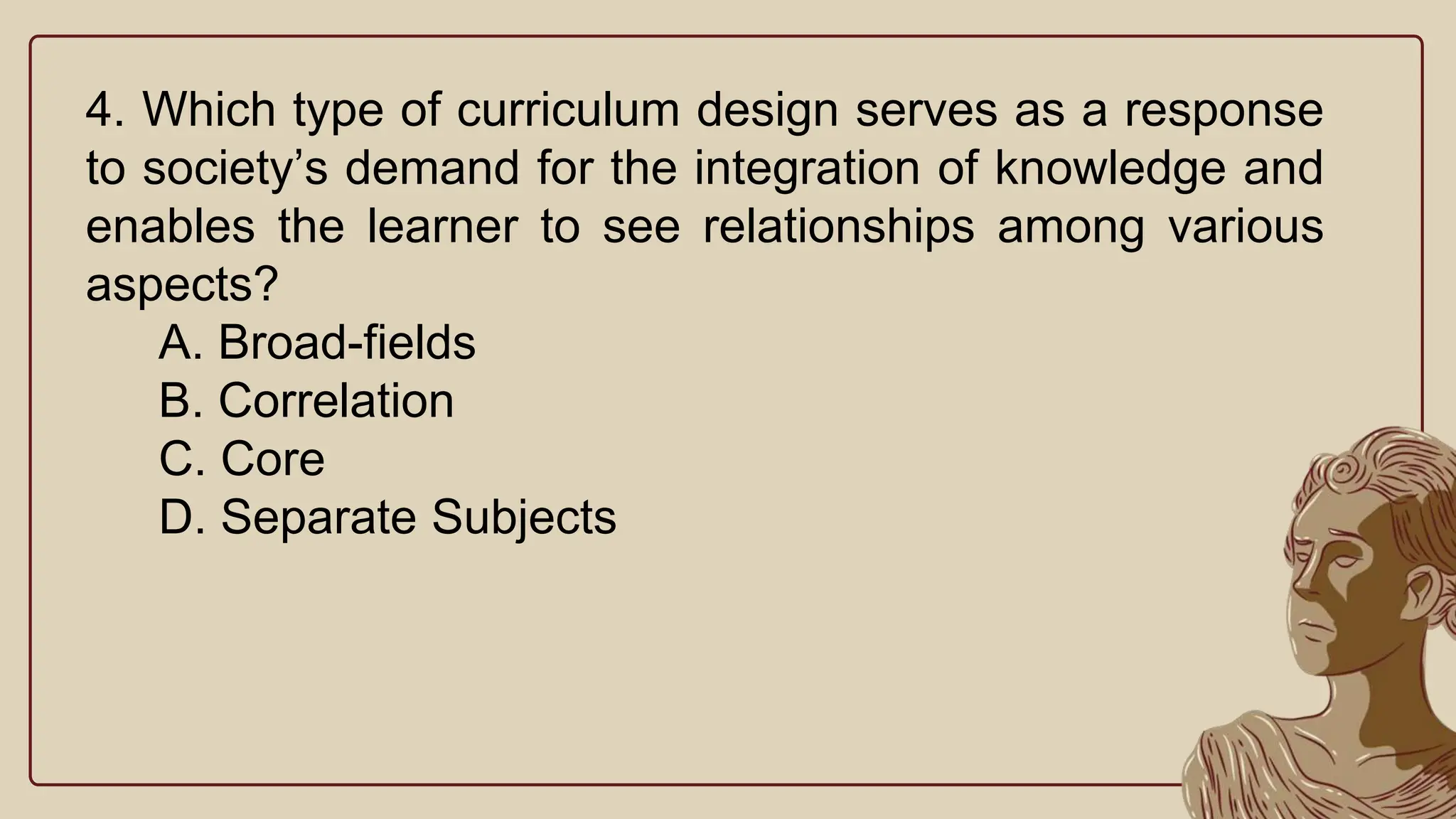 4. Which type of curriculum design serves as a response
to society’s demand for the integration of knowledge and
enables the learner to see relationships among various
aspects?
A. Broad-fields
B. Correlation
C. Core
D. Separate Subjects
 