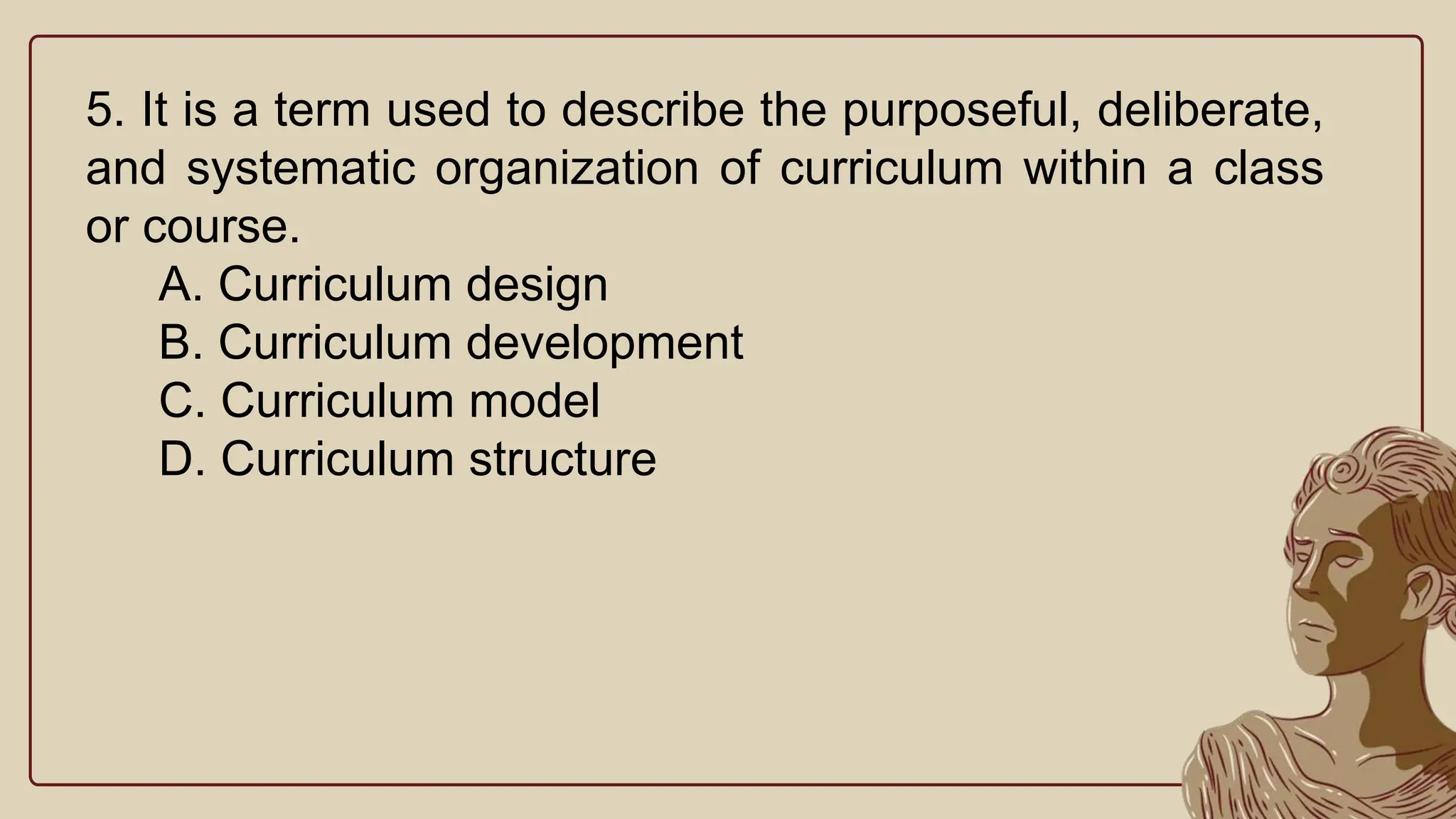 5. It is a term used to describe the purposeful, deliberate,
and systematic organization of curriculum within a class
or course.
A. Curriculum design
B. Curriculum development
C. Curriculum model
D. Curriculum structure
 