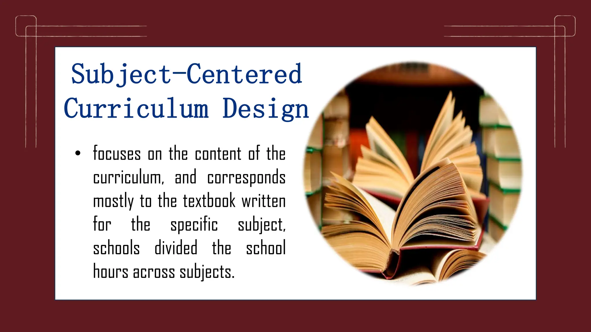 Subject-Centered
Curriculum Design
• focuses on the content of the
curriculum, and corresponds
mostly to the textbook written
for the specific subject,
schools divided the school
hours across subjects.
 