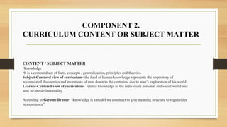 CONTENT / SUBJECT MATTER
-Knowledge
-It is a compendium of facts, concepts , generalization, principles and theories.
Subject-Centered view of curriculum- the fund of human knowledge represents the respiratory of
accumulated discoveries and inventions of man down to the centuries, due to man’s exploration of his world.
Learner-Centered view of curriculum- related knowledge to the individuals personal and social world and
how he/she defines reality.
According to Gerome Bruner: “knowledge is a model we construct to give meaning structure to regularities
in experience”
COMPONENT 2.
CURRICULUM CONTENT OR SUBJECT MATTER
 