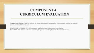 CURRICULUM EVALUATION- refers to the formal determination of the quality, effectiveness or value of the program,
process, product of the curriculum
WORTHEN & SANDERS, 1987- All curricula to be effective must be the element of evaluation.
TUCKMAN, 1985- defines evaluation as meeting the goals and matching them with the intended outcomes.
COMPONENT 4
CURRICULUM EVALUATION
 