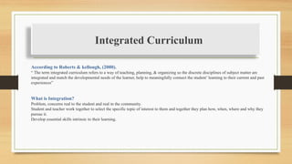 Integrated Curriculum
According to Roberts & kellough, (2000).
“ The term integrated curriculum refers to a way of teaching, planning, & organizing so the discrete disciplines of subject matter are
integrated and match the developmental needs of the learner, help to meaningfully connect the student’ learning to their current and past
experiences”
What is Integration?
Problem, concerns real to the student and real in the community.
Student and teacher work together to select the specific topic of interest to them and together they plan how, when, where and why they
pursue it.
Develop essential skills intrinsic to their learning.
 