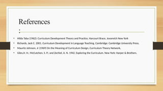 References
:
• Hilda Taba (1962): Curriculum Development Theory and Practice, Harcourt Brace, Jovanvich New York
• Richards, Jack C. 2001. Curriculum Development in Language Teaching. Cambridge: Cambridge University Press.
• Mauritz Johnson, Jr (1969) On the Meaning of Curriculum Design, Curriculum Theory Network,
• Giles,H. H.; McCutchen, S. P.; and Zechiel, A. N. 1942. Exploring the Curriculum. New York: Harper & Brothers.
 
