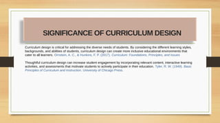 Curriculum design is critical for addressing the diverse needs of students. By considering the different learning styles,
backgrounds, and abilities of students, curriculum design can create more inclusive educational environments that
cater to all learners. Ornstein, A. C., & Hunkins, F. P. (2017). Curriculum: Foundations, Principles, and Issues
Thoughtful curriculum design can increase student engagement by incorporating relevant content, interactive learning
activities, and assessments that motivate students to actively participate in their education. Tyler, R. W. (1949). Basic
Principles of Curriculum and Instruction. University of Chicago Press.
SIGNIFICANCE OF CURRICULUM DESIGN
 