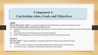AIMS
Wilson (2004) defines AIMS as “general statements that provide directions or intent of educational action”
Ornstein & Hunkins (2004) concluded that AIMS serve to:
a) Be general statements that provide shape and directions to the more specific actions designed to achieve future product and
behavior.
b) Be starting points for idea/inspirational vision of the good/future.
c) Reflect value judgements and value-laden statements and they furnish educators with.
GOALS
WILSON (2005) –” goals are statement of educational intention which are more specific than aims”
OLIVA (2001)
I. Curriculum Goals- a purpose or end stated in general terms without criteria of achievement
II. Instructional Goals- a statement of performance expected of each student
Component 1.
Curriculum Aims, Goals and Objectives
 