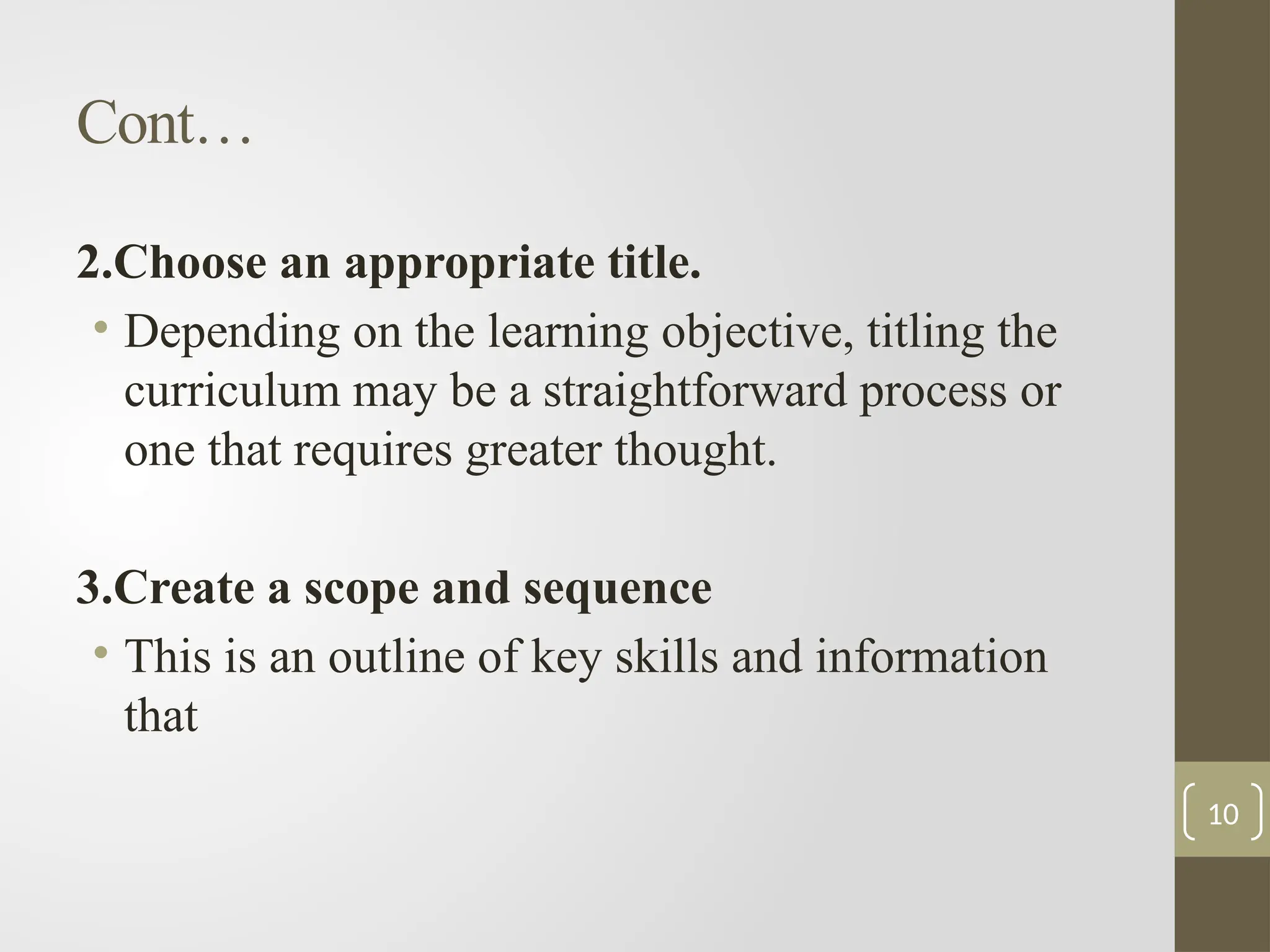 Cont…
2.Choose an appropriate title.
• Depending on the learning objective, titling the
curriculum may be a straightforward process or
one that requires greater thought.
3.Create a scope and sequence
• This is an outline of key skills and information
that
10
 