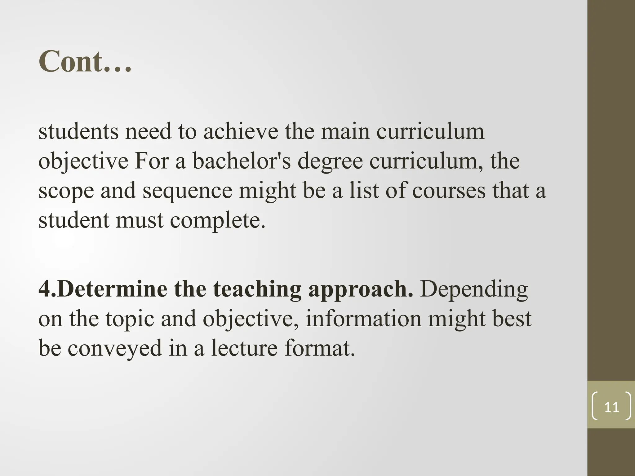 Cont…
students need to achieve the main curriculum
objective For a bachelor's degree curriculum, the
scope and sequence might be a list of courses that a
student must complete.
4.Determine the teaching approach. Depending
on the topic and objective, information might best
be conveyed in a lecture format.
11
 