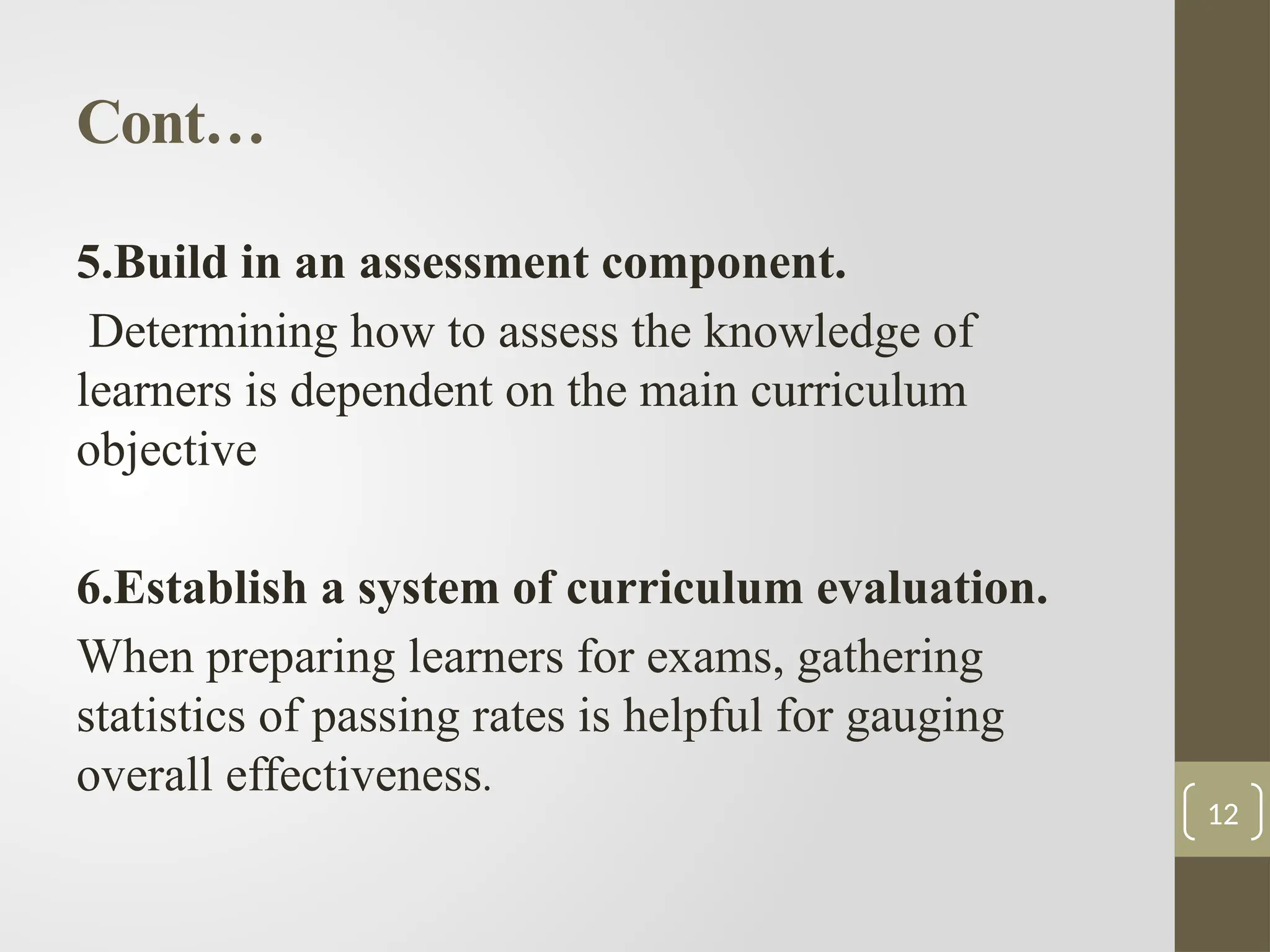 Cont…
5.Build in an assessment component.
Determining how to assess the knowledge of
learners is dependent on the main curriculum
objective
6.Establish a system of curriculum evaluation.
When preparing learners for exams, gathering
statistics of passing rates is helpful for gauging
overall effectiveness.
12
 