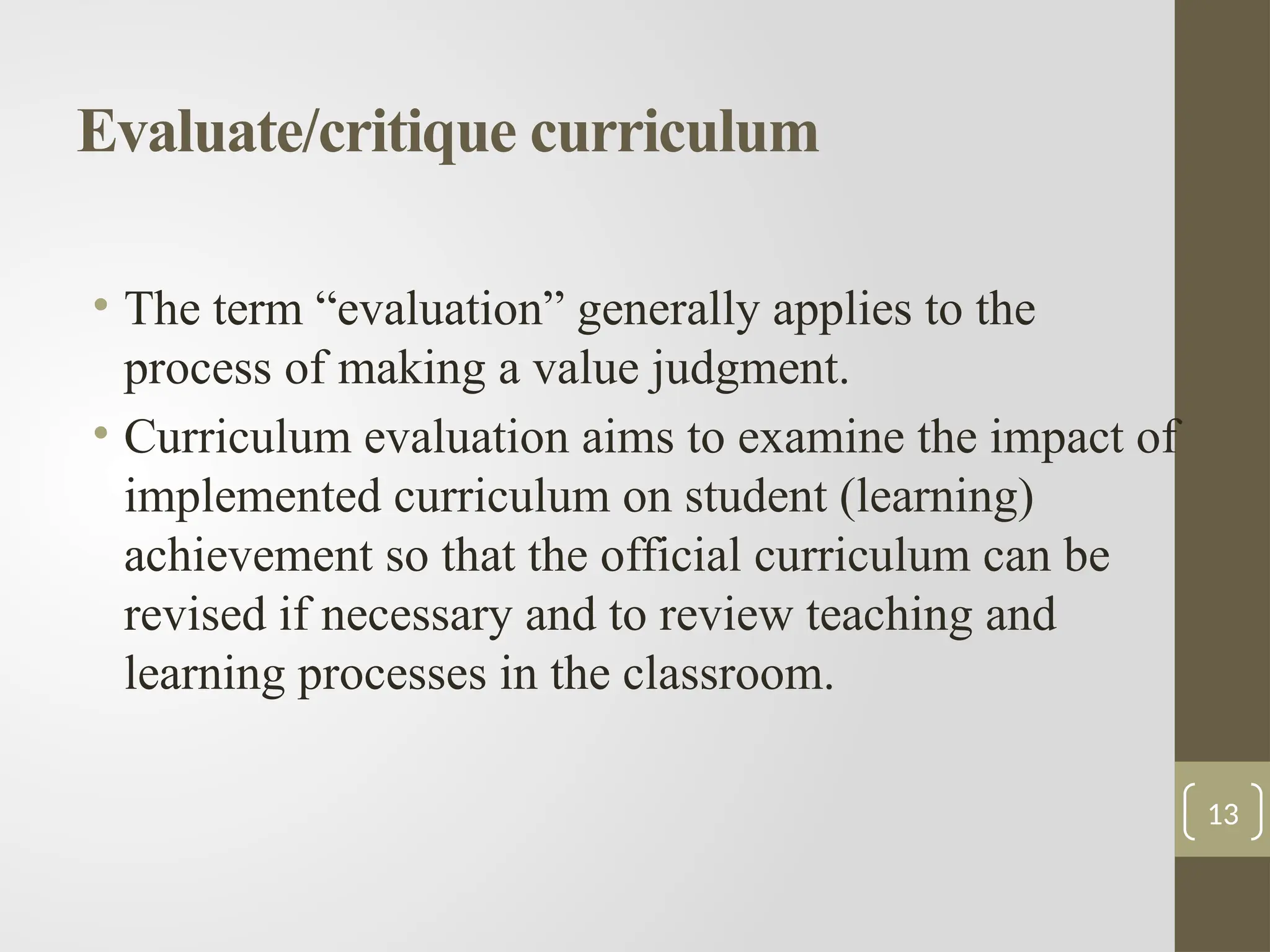 Evaluate/critique curriculum
• The term “evaluation” generally applies to the
process of making a value judgment.
• Curriculum evaluation aims to examine the impact of
implemented curriculum on student (learning)
achievement so that the official curriculum can be
revised if necessary and to review teaching and
learning processes in the classroom.
13
 