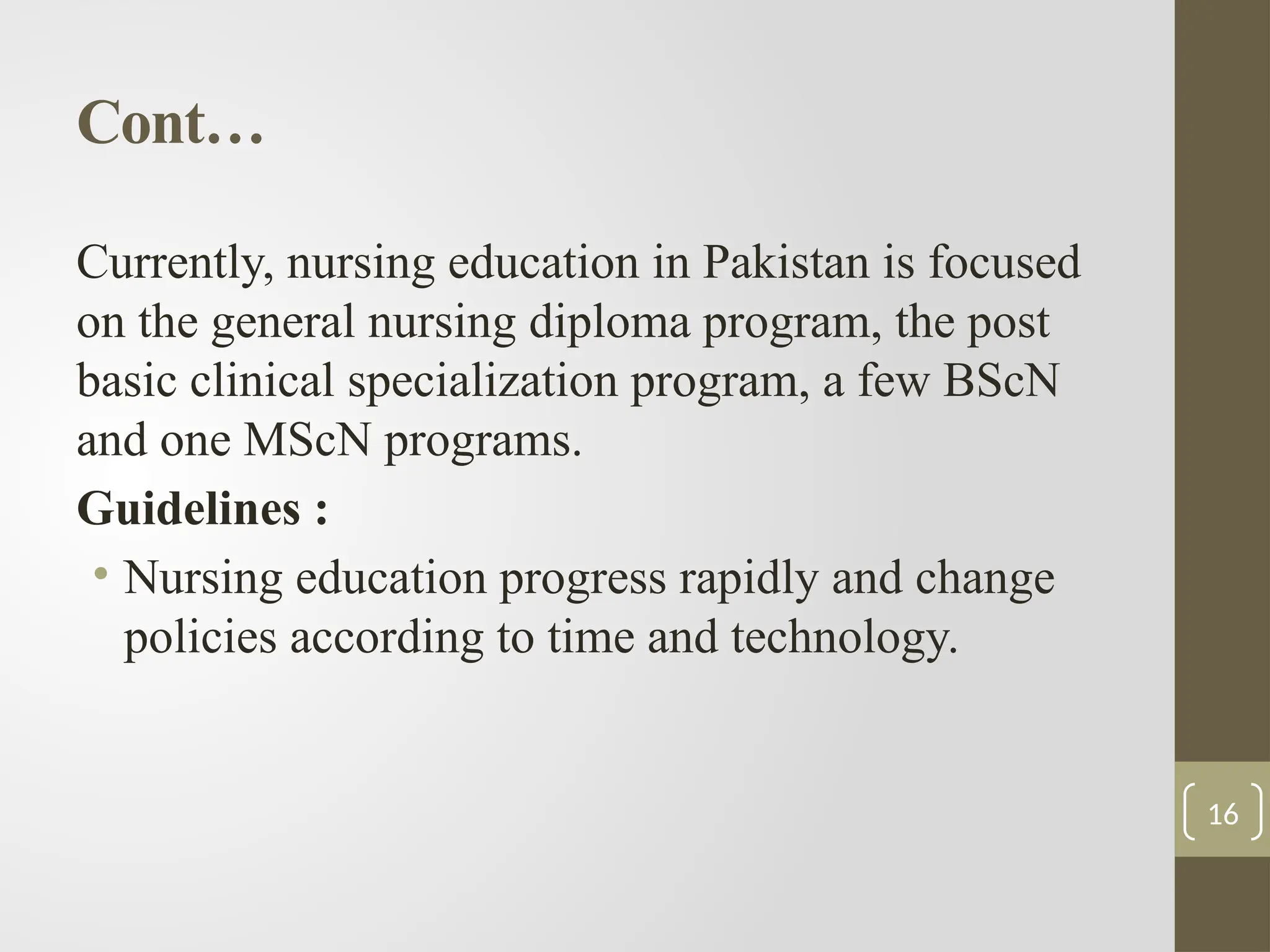 Cont…
Currently, nursing education in Pakistan is focused
on the general nursing diploma program, the post
basic clinical specialization program, a few BScN
and one MScN programs.
Guidelines :
• Nursing education progress rapidly and change
policies according to time and technology.
16
 