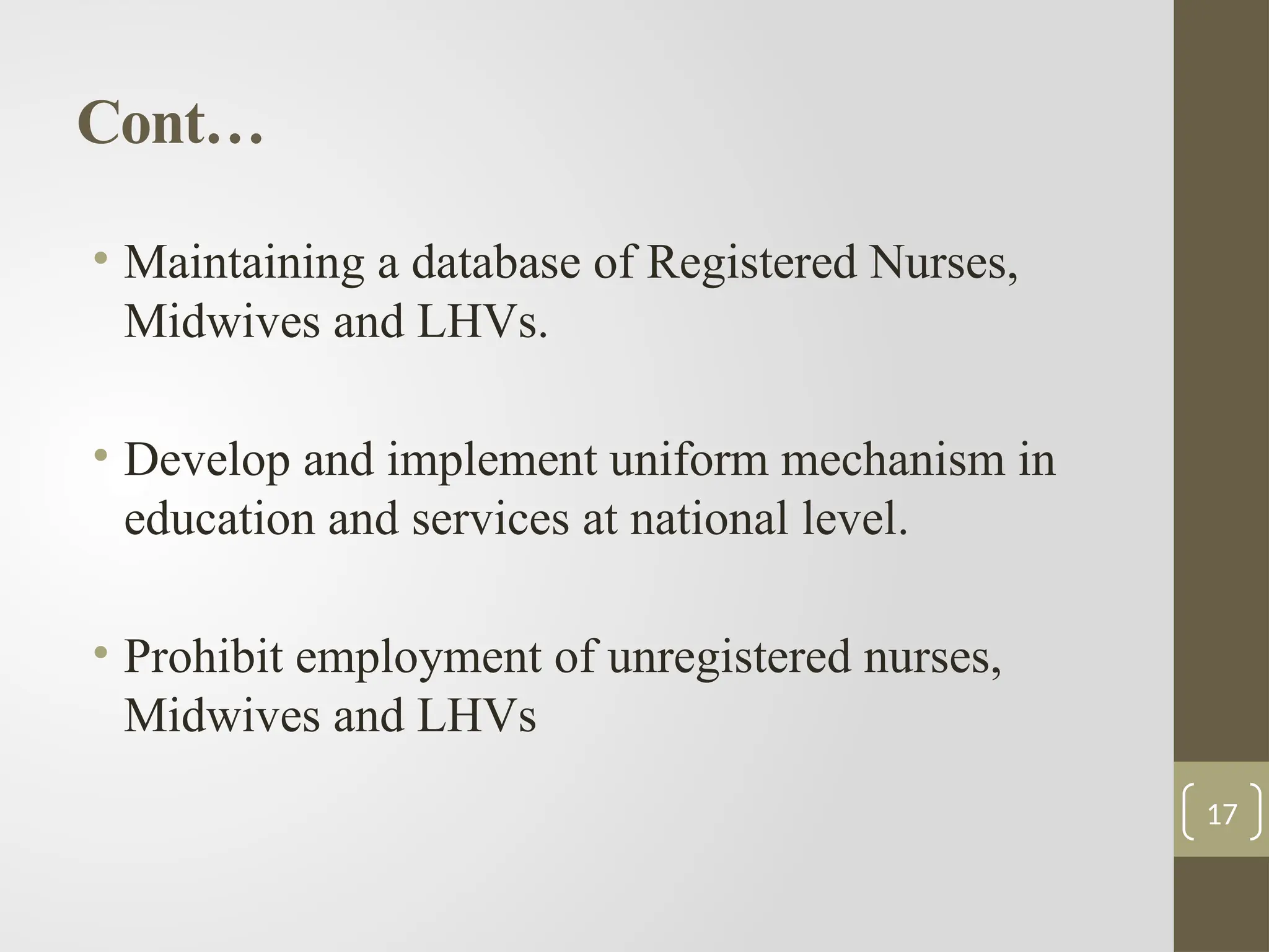 Cont…
• Maintaining a database of Registered Nurses,
Midwives and LHVs.
• Develop and implement uniform mechanism in
education and services at national level.
• Prohibit employment of unregistered nurses,
Midwives and LHVs
17
 