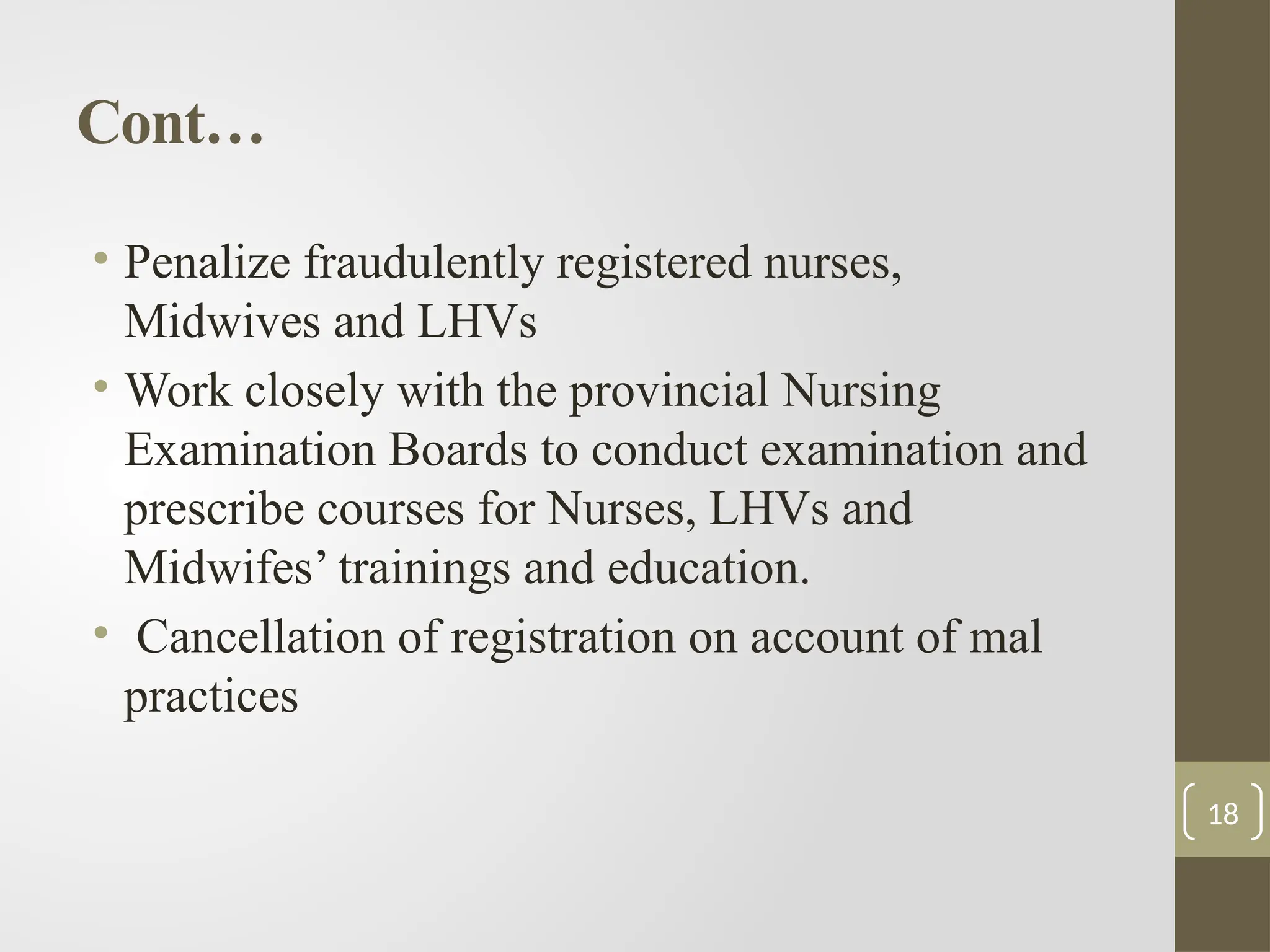 Cont…
• Penalize fraudulently registered nurses,
Midwives and LHVs
• Work closely with the provincial Nursing
Examination Boards to conduct examination and
prescribe courses for Nurses, LHVs and
Midwifes’ trainings and education.
• Cancellation of registration on account of mal
practices
18
 