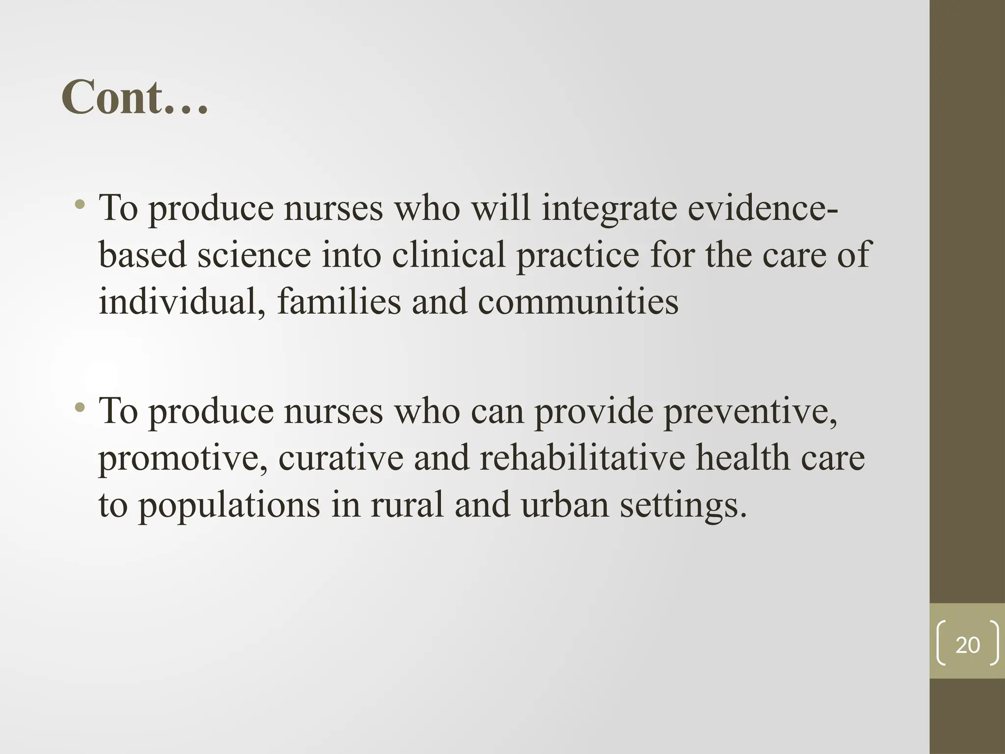 Cont…
• To produce nurses who will integrate evidence-
based science into clinical practice for the care of
individual, families and communities
• To produce nurses who can provide preventive,
promotive, curative and rehabilitative health care
to populations in rural and urban settings.
20
 
