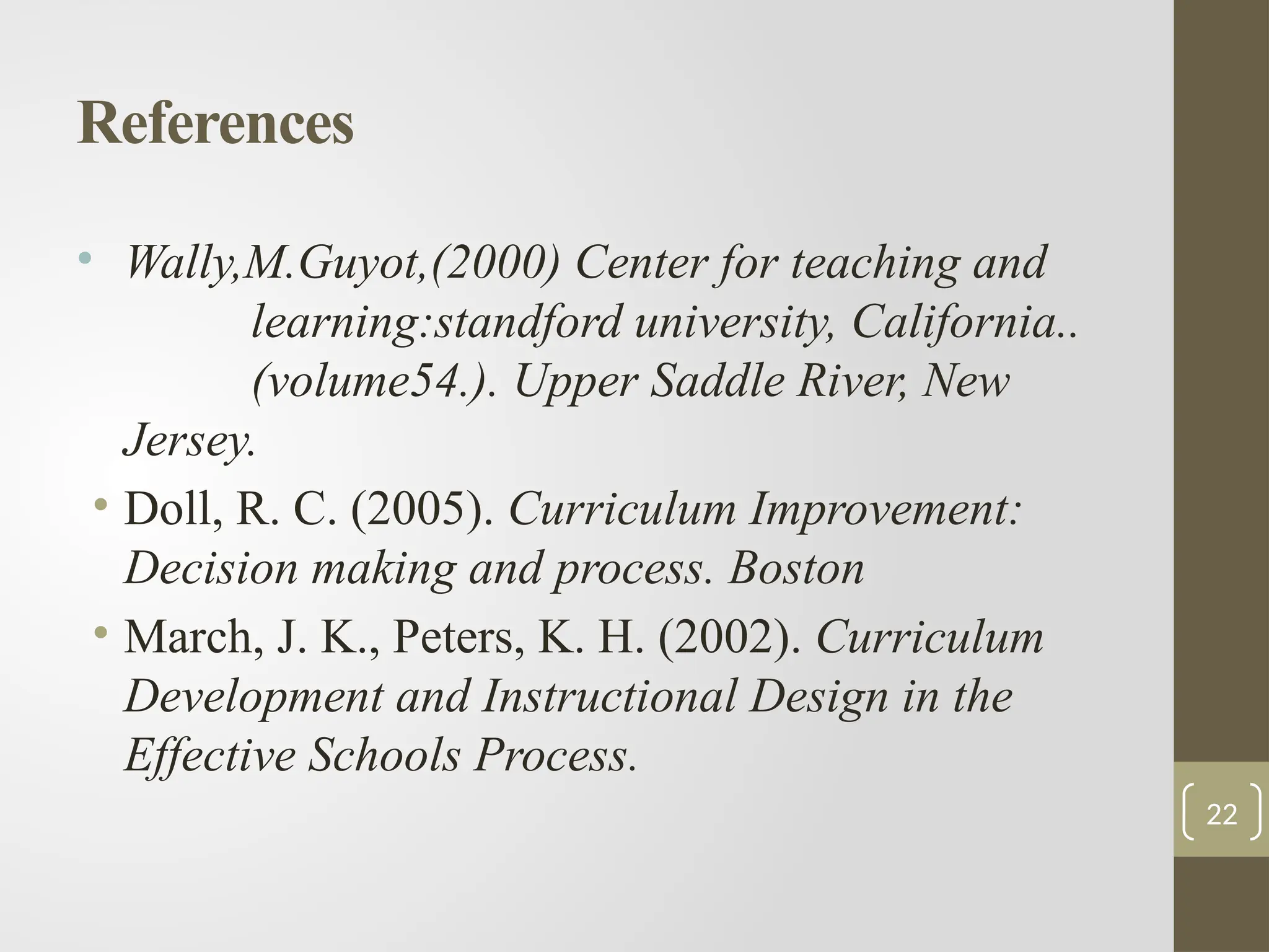 References
• Wally,M.Guyot,(2000) Center for teaching and
learning:standford university, California..
(volume54.). Upper Saddle River, New
Jersey.
• Doll, R. C. (2005). Curriculum Improvement:
Decision making and process. Boston
• March, J. K., Peters, K. H. (2002). Curriculum
Development and Instructional Design in the
Effective Schools Process.
22
 