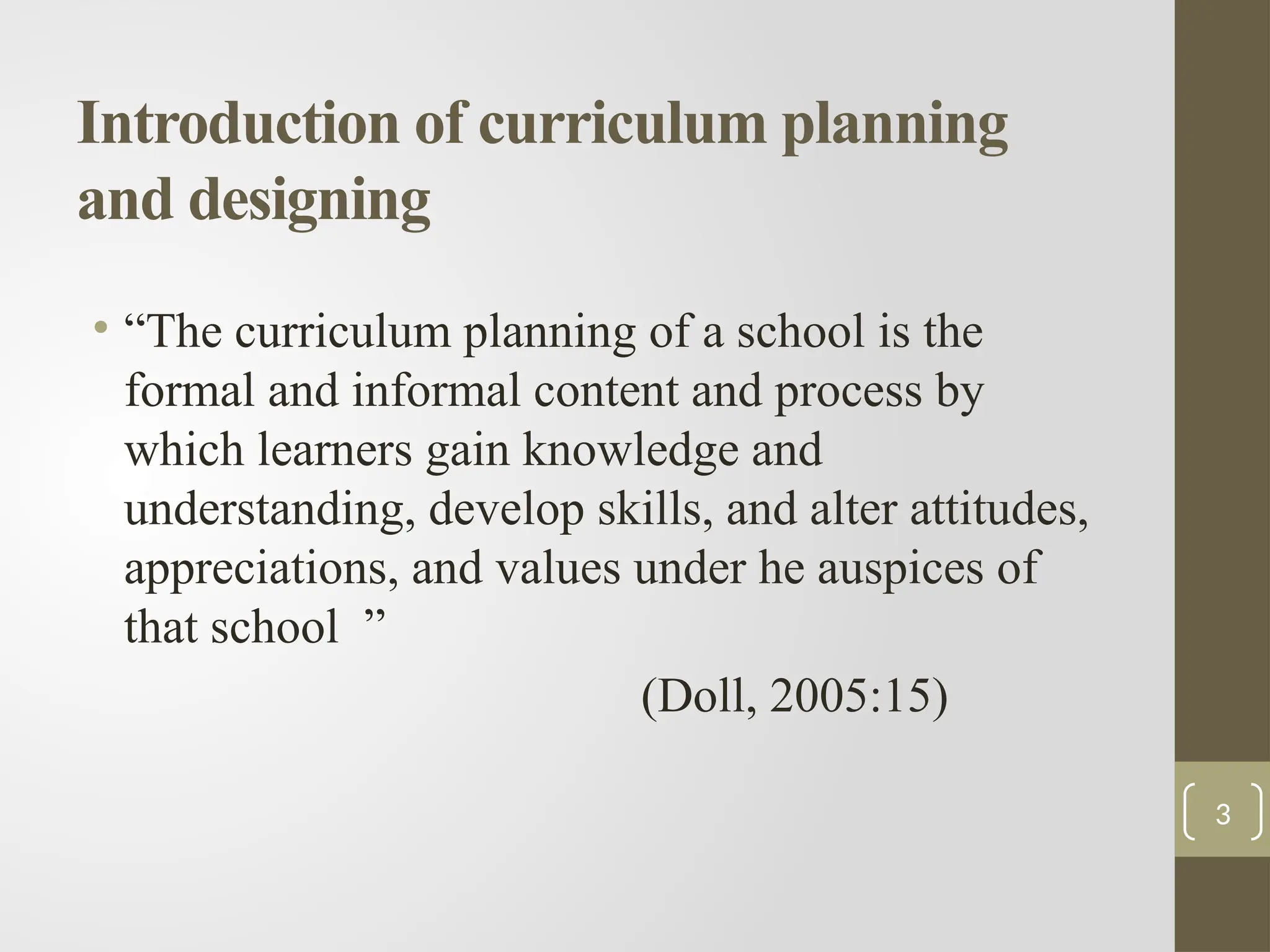 Introduction of curriculum planning
and designing
• “The curriculum planning of a school is the
formal and informal content and process by
which learners gain knowledge and
understanding, develop skills, and alter attitudes,
appreciations, and values under he auspices of
that school ”
(Doll, 2005:15)
3
 