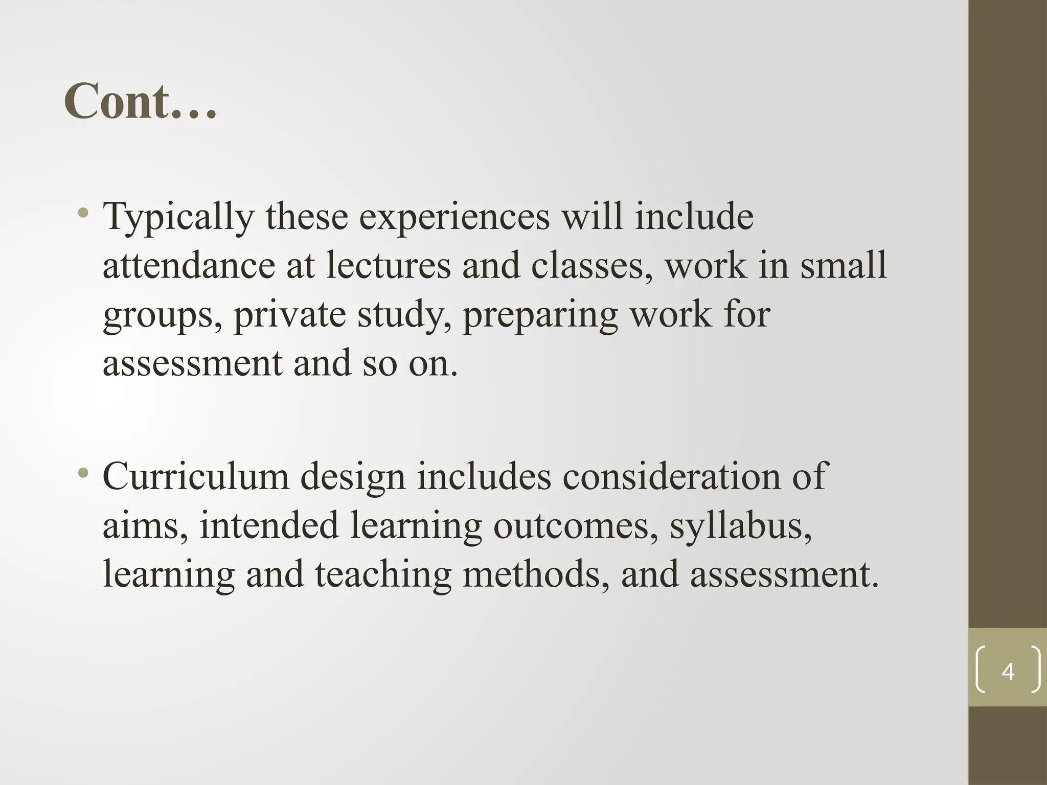Cont…
• Typically these experiences will include
attendance at lectures and classes, work in small
groups, private study, preparing work for
assessment and so on.
• Curriculum design includes consideration of
aims, intended learning outcomes, syllabus,
learning and teaching methods, and assessment.
4
 