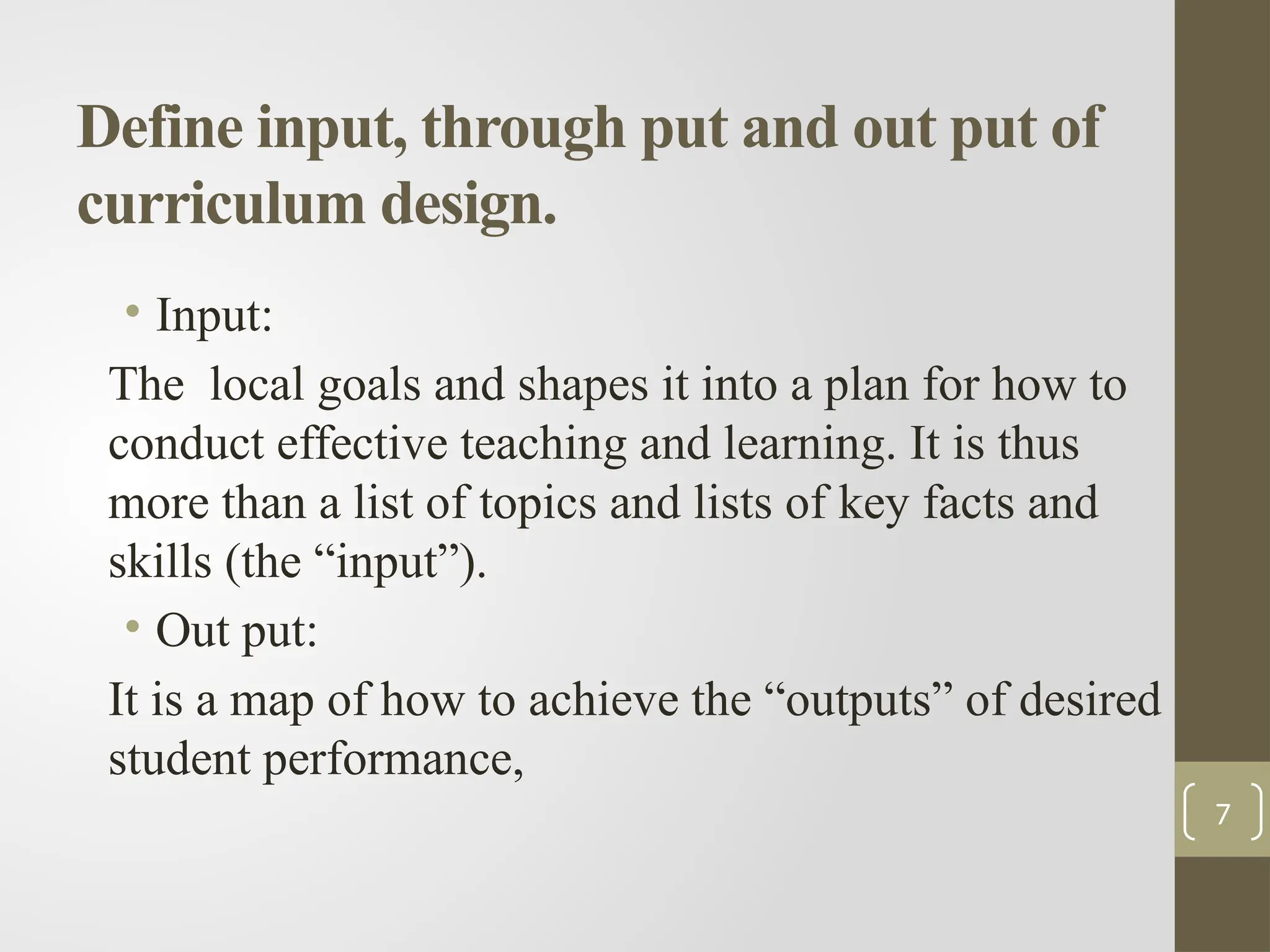 Define input, through put and out put of
curriculum design.
• Input:
The local goals and shapes it into a plan for how to
conduct effective teaching and learning. It is thus
more than a list of topics and lists of key facts and
skills (the “input”).
• Out put:
It is a map of how to achieve the “outputs” of desired
student performance,
7
 