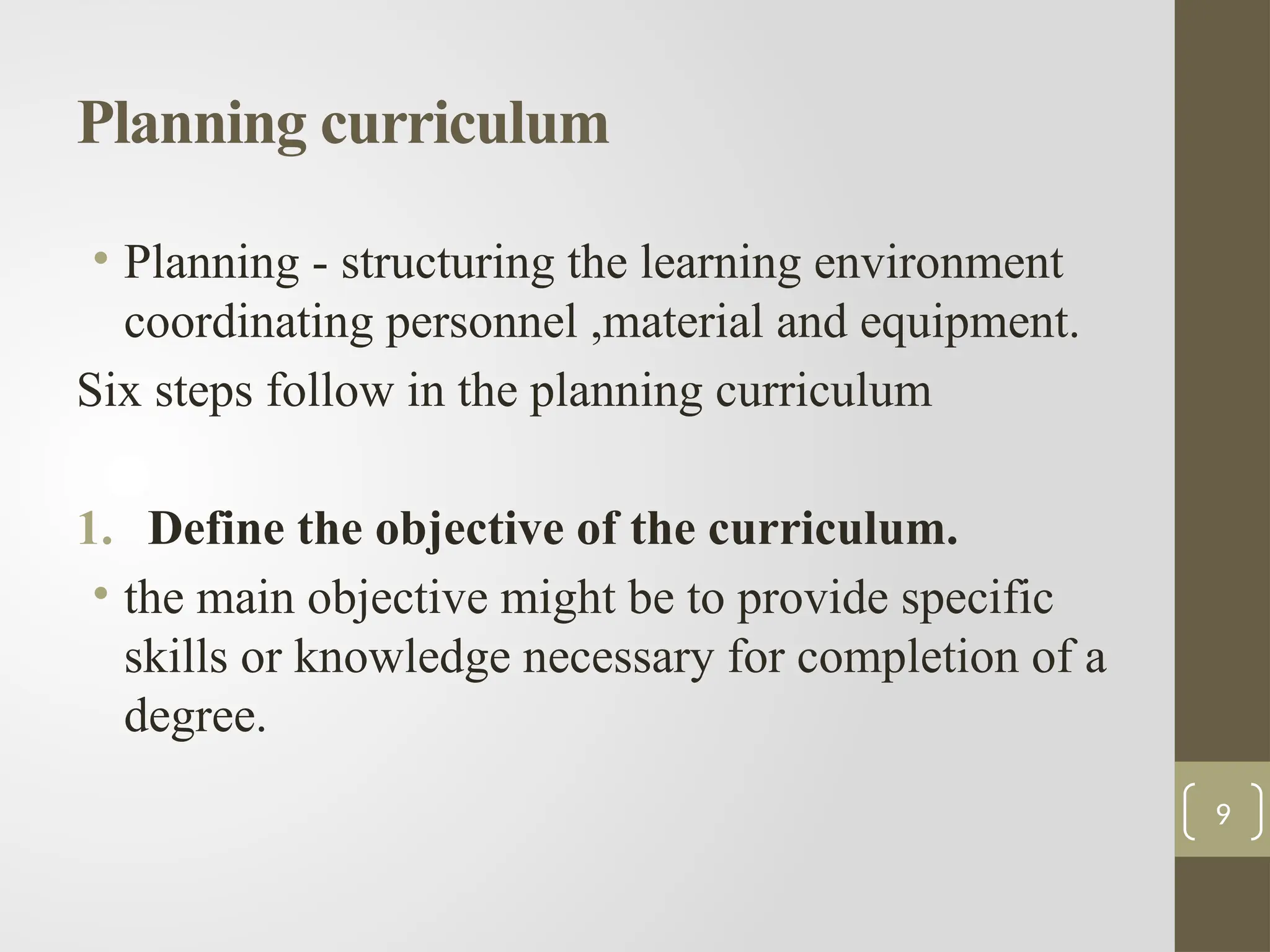 Planning curriculum
• Planning - structuring the learning environment
coordinating personnel ,material and equipment.
Six steps follow in the planning curriculum
1. Define the objective of the curriculum.
• the main objective might be to provide specific
skills or knowledge necessary for completion of a
degree.
9
 