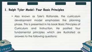 • Explain and summarize the curriculum development process and models
1. Ralph Tyler Model: Four Basic Principles
• Also known as Tyler's Rationale, the curriculum
development model emphasizes the planning
phase. This is presented in his book Basic Principles of
Curriculum and Instruction. He posited four
fundamental principles which are illustrated as
answers to the following questions:
 