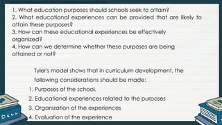 • Explain and summarize the curriculum development process and models
1. What education purposes should schools seek to attain?
2. What educational experiences can be provided that are likely to
attain these purposes?
3. How can these educational experiences be effectively
organized?
4. How can we determine whether these purposes are being
attained or not?
Tyler's model shows that in curriculum development, the
following considerations should be made:
1. Purposes of the school.
2. Educational experiences related to the purposes
3. Organization of the experiences
4. Evaluation of the experience
 