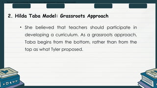 • Explain and summarize the curriculum development process and models
2. Hilda Taba Model: Grassroots Approach
• She believed that teachers should participate in
developing a curriculum. As a grassroots approach,
Taba begins from the bottom, rather than from the
top as what Tyler proposed.
 