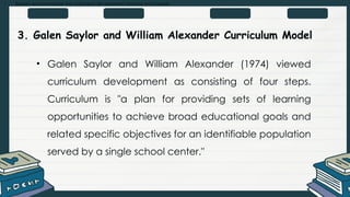 • Explain and summarize the curriculum development process and models
3. Galen Saylor and William Alexander Curriculum Model
• Galen Saylor and William Alexander (1974) viewed
curriculum development as consisting of four steps.
Curriculum is "a plan for providing sets of learning
opportunities to achieve broad educational goals and
related specific objectives for an identifiable population
served by a single school center."
 