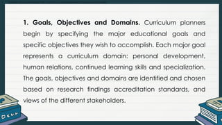 • Explain and summarize the curriculum development process and models
1. Goals, Objectives and Domains. Curriculum planners
begin by specifying the major educational goals and
specific objectives they wish to accomplish. Each major goal
represents a curriculum domain: personal development,
human relations, continued learning skills and specialization.
The goals, objectives and domains are identified and chosen
based on research findings accreditation standards, and
views of the different stakeholders.
 