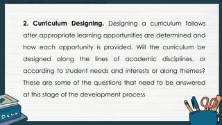 • Explain and summarize the curriculum development process and models
2. Curriculum Designing. Designing a curriculum follows
after appropriate learning opportunities are determined and
how each opportunity is provided. Will the curriculum be
designed along the lines of academic disciplines, or
according to student needs and interests or along themes?
These are some of the questions that need to be answered
at this stage of the development process
 