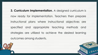 • Explain and summarize the curriculum development process and models
3. Curriculum Implementation. A designed curriculum is
now ready for implementation. Teachers then prepare
instructional plans where instructional objectives are
specified and appropriate teaching methods and
strategies are utilized to achieve the desired learning
outcomes among students.
 