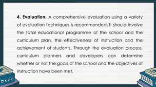 • Explain and summarize the curriculum development process and models
4. Evaluation. A comprehensive evaluation using a variety
of evaluation techniques is recommended. It should involve
the total educational programme of the school and the
curriculum plan, the effectiveness of instruction and the
achievement of students. Through the evaluation process,
curriculum planners and developers can determine
whether or not the goals of the school and the objectives of
instruction have been met.
 