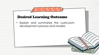 Desired Learning Outcome
• Explain and summarize the curriculum
development process and models
 