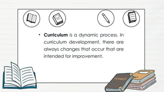 • Curriculum is a dynamic process. In
curriculum development, there are
always changes that occur that are
intended for improvement.
 