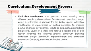 Curriculum Development Process
• Curriculum development is a dynamic process involving many
different people and procedures. Development connotes changes
which is systematic. A change for the better means alteration,
modification or improvement of existing condition. To produce
positive changes, development should be purposeful, planned and
progressive. Usually it is linear and follows a logical step-by-step
fashion involving the following phases: curriculum planning,
curriculum design, curriculum implementation and curriculum
evaluation. Generally, most models involve phases.
 