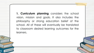 1. Curriculum planning considers the school
vision, mission and goals. It also includes the
philosophy or strong education belief of the
school. All of these will eventually be translated
to classroom desired learning outcomes for the
learners.
 