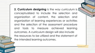 2. Curriculum designing is the way curriculum is
conceptualized to include the selection and
organization of content, the selection and
organization of learning experiences or activities
and the selection of the assessment procedure
and tools to measure achieved learning
outcomes. A curriculum design will also include
the resources to be utilized and the statement of
the intended learning outcomes.
 