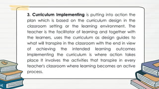 3. Curriculum Implementing is putting into action the
plan which is based on the curriculum design in the
classroom setting or the learning environment. The
teacher is the facilitator of learning and together with
the learners, uses the curriculum as design guides to
what will transpire in the classroom with the end in view
of achieving the intended learning outcomes
Implementing the curriculum is where action takes
place It involves the activities that transpire in every
teacher's classroom where learning becomes an active
process.
 