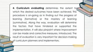 4. Curriculum evaluating determines the extent to
which the desired outcomes have been achieved. This
procedure is on-going as in finding out the progress of
learning (formative) or the mastery of learning
(summative). Along the way, evaluation will determine
the factors that have hindered or supported the
implementation. It will also pinpoint where improvement
can be made and corrective measures, introduced. The
result of evaluation is very important for decision-making
of curriculum planners and implementors.
 