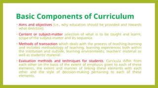Basic Components of Curriculum
• Aims and objectives (i.e., why education should be provided and towards
what direction).
• Content or subject-matter selection of what is to be taught and learnt,
scope of the subject-matter and Its sequence.
• Methods of transaction which deals with the process of teaching-learning
and includes methodology of teaching, learning experiences both within
the institution and outside, learning environments, teachers’ material as
well as students’ material.
• Evaluation methods and techniques for students: Curricula differ from
each other on the basis of the extent of emphasis given to each of these
elements, the extent and manner of linking these elements with each
other and the style of decision-making pertaining to each of these
elements.
 