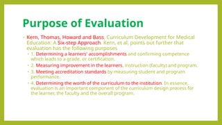 Purpose of Evaluation
• Kern, Thomas, Howard and Bass, Curriculum Development for Medical
Education: A Six-step Approach. Kern, et al, points out further that
evaluation has the following purposes
• 1. Determining a learners' accomplishments and confirming competence
which leads to a grade, or certification.
• 2. Measuring improvement in the learners, instruction (faculty) and program.
• 3. Meeting accreditation standards by measuring student and program
performance.
• 4. Determining the worth of the curriculum to the institution. In essence,
evaluation is an important component of the curriculum design process for
the learner, the faculty and the overall program.
 