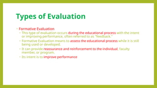 Types of Evaluation
• Formative Evaluation
• This type of evaluation occurs during the educational process with the intent
or improving performance, often referred to as "feedback."
• Formative Evaluation means to assess the educational process while it is still
being used or developed.
• It can provide reassurance and reinforcement to the individual, faculty
member, or program.
• Its intent is to improve performance
 