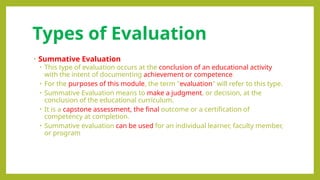 Types of Evaluation
• Summative Evaluation
• This type of evaluation occurs at the conclusion of an educational activity
with the intent of documenting achievement or competence.
• For the purposes of this module, the term "evaluation" will refer to this type.
• Summative Evaluation means to make a judgment, or decision, at the
conclusion of the educational curriculum.
• It is a capstone assessment, the final outcome or a certification of
competency at completion.
• Summative evaluation can be used for an individual learner, faculty member,
or program
 