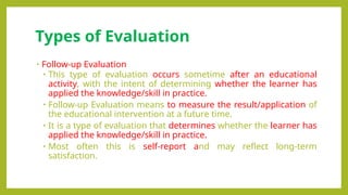 Types of Evaluation
• Follow-up Evaluation
• This type of evaluation occurs sometime after an educational
activity, with the intent of determining whether the learner has
applied the knowledge/skill in practice.
• Follow-up Evaluation means to measure the result/application of
the educational intervention at a future time.
• It is a type of evaluation that determines whether the learner has
applied the knowledge/skill in practice.
• Most often this is self-report and may reflect long-term
satisfaction.
 