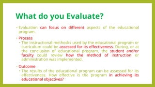 What do you Evaluate?
• Evaluation can focus on different aspects of the educational
program.
• Process
• The instructional method/s used by the educational program or
curriculum could be assessed for its effectiveness. During, or at
the conclusion of educational program, the student and/or
faculty could review how the method of instruction or
administration was implemented.
• Outcome
• The results of the educational program can be assessed for its
effectiveness. How effective is the program in achieving its
educational objectives?
 