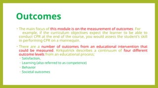 Outcomes
• The main focus of this module is on the measurement of outcomes. For
example, if the curriculum objectives expect the learner to be able to
conduct CPR at the end of the course, you would assess the student's skill
in performing CPR on a mannequin.
• There are a number of outcomes from an educational intervention that
could be measured. Kirkpatrick describes a continuum of four different
outcome levels from an educational process:
• Satisfaction,
• Learning (also referred to as competence)
• Behavior
• Societal outcomes
 